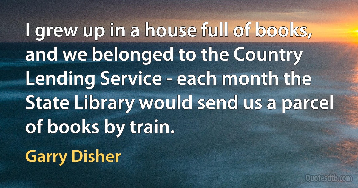 I grew up in a house full of books, and we belonged to the Country Lending Service - each month the State Library would send us a parcel of books by train. (Garry Disher)