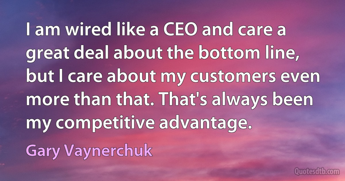 I am wired like a CEO and care a great deal about the bottom line, but I care about my customers even more than that. That's always been my competitive advantage. (Gary Vaynerchuk)