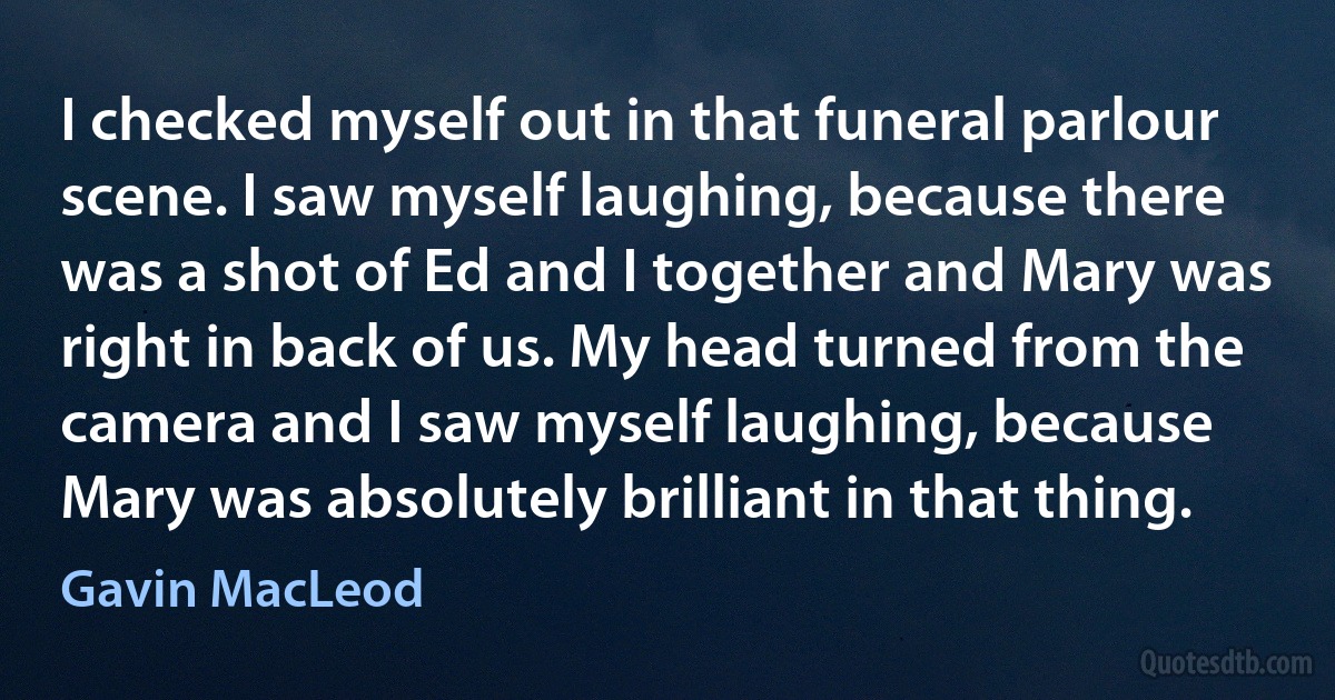 I checked myself out in that funeral parlour scene. I saw myself laughing, because there was a shot of Ed and I together and Mary was right in back of us. My head turned from the camera and I saw myself laughing, because Mary was absolutely brilliant in that thing. (Gavin MacLeod)