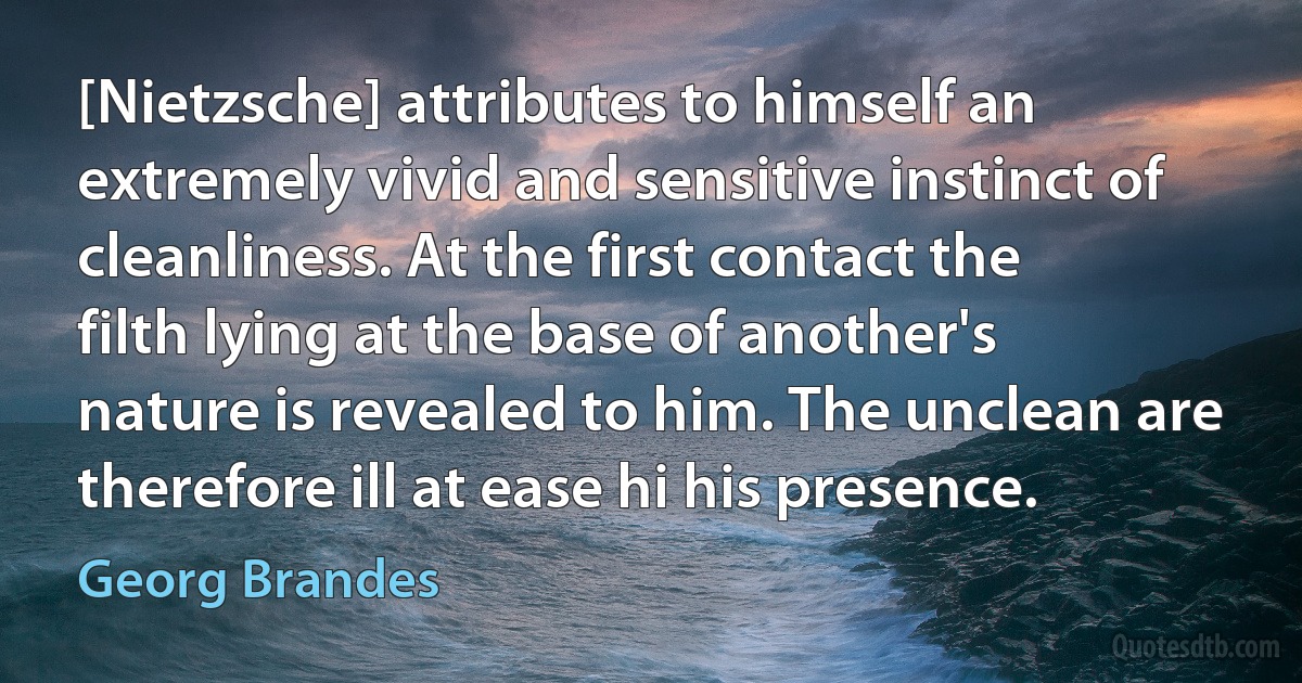 [Nietzsche] attributes to himself an extremely vivid and sensitive instinct of cleanliness. At the first contact the filth lying at the base of another's nature is revealed to him. The unclean are therefore ill at ease hi his presence. (Georg Brandes)