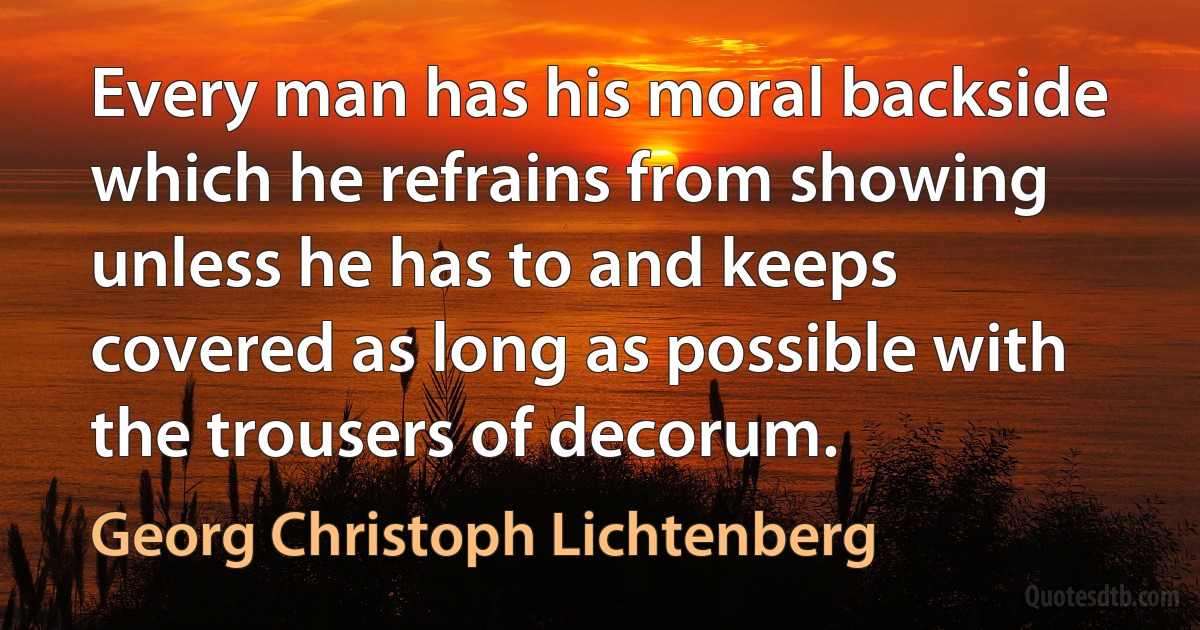 Every man has his moral backside which he refrains from showing unless he has to and keeps covered as long as possible with the trousers of decorum. (Georg Christoph Lichtenberg)