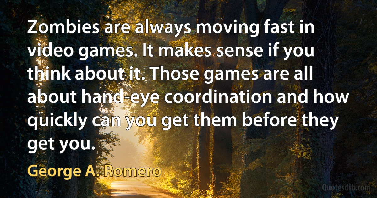 Zombies are always moving fast in video games. It makes sense if you think about it. Those games are all about hand-eye coordination and how quickly can you get them before they get you. (George A. Romero)