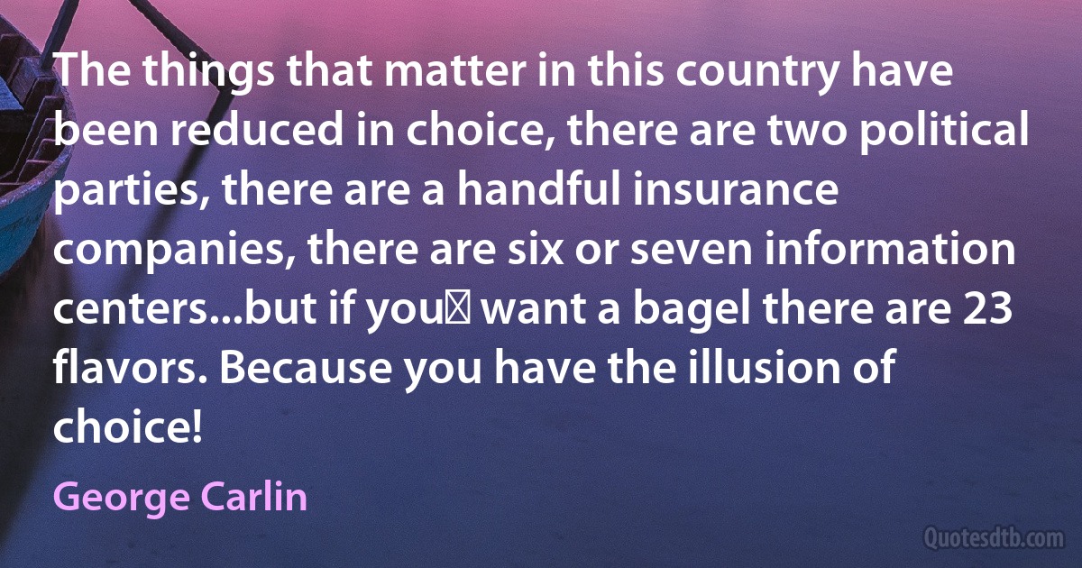 The things that matter in this country have been reduced in choice, there are two political parties, there are a handful insurance companies, there are six or seven information centers...but if you﻿ want a bagel there are 23 flavors. Because you have the illusion of choice! (George Carlin)