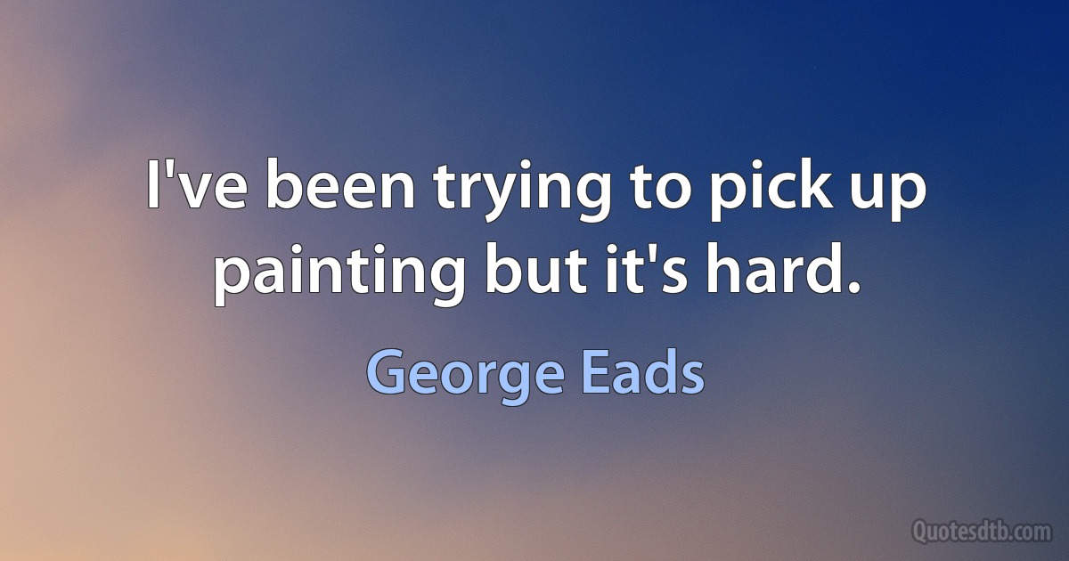 I've been trying to pick up painting but it's hard. (George Eads)