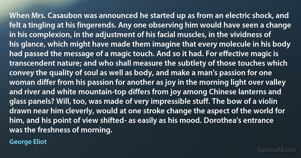 When Mrs. Casaubon was announced he started up as from an electric shock, and felt a tingling at his fingerends. Any one observing him would have seen a change in his complexion, in the adjustment of his facial muscles, in the vividness of his glance, which might have made them imagine that every molecule in his body had passed the message of a magic touch. And so it had. For effective magic is transcendent nature; and who shall measure the subtlety of those touches which convey the quality of soul as well as body, and make a man's passion for one woman differ from his passion for another as joy in the morning light over valley and river and white mountain-top differs from joy among Chinese lanterns and glass panels? Will, too, was made of very impressible stuff. The bow of a violin drawn near him cleverly, would at one stroke change the aspect of the world for him, and his point of view shifted- as easily as his mood. Dorothea's entrance was the freshness of morning. (George Eliot)