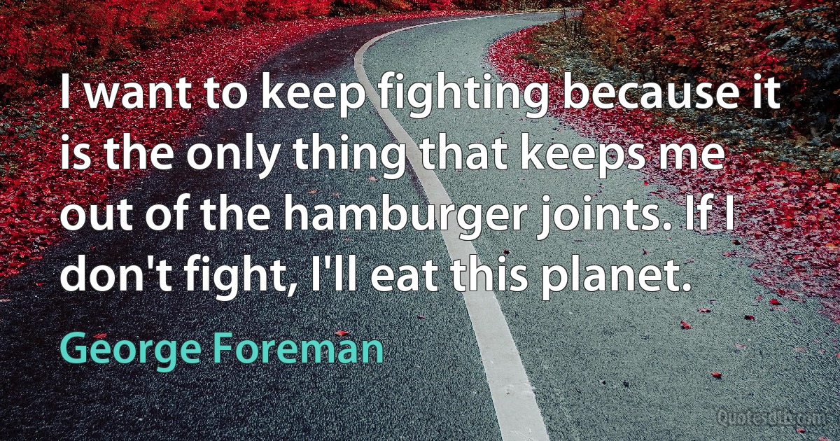 I want to keep fighting because it is the only thing that keeps me out of the hamburger joints. If I don't fight, I'll eat this planet. (George Foreman)