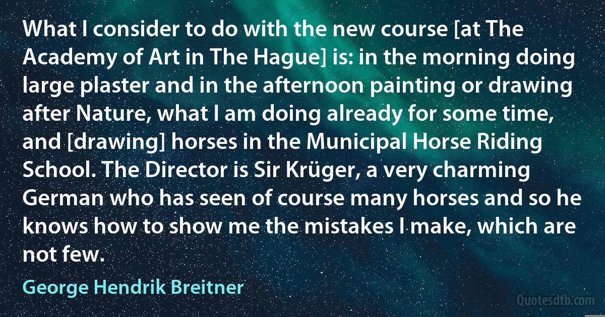 What I consider to do with the new course [at The Academy of Art in The Hague] is: in the morning doing large plaster and in the afternoon painting or drawing after Nature, what I am doing already for some time, and [drawing] horses in the Municipal Horse Riding School. The Director is Sir Krüger, a very charming German who has seen of course many horses and so he knows how to show me the mistakes I make, which are not few. (George Hendrik Breitner)