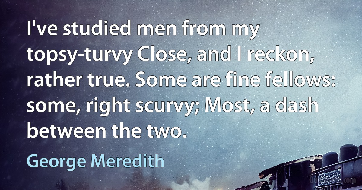 I've studied men from my topsy-turvy Close, and I reckon, rather true. Some are fine fellows: some, right scurvy; Most, a dash between the two. (George Meredith)