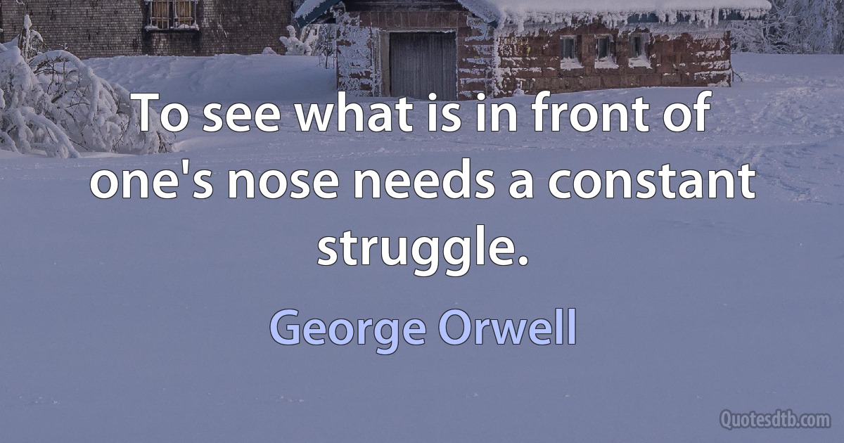 To see what is in front of one's nose needs a constant struggle. (George Orwell)