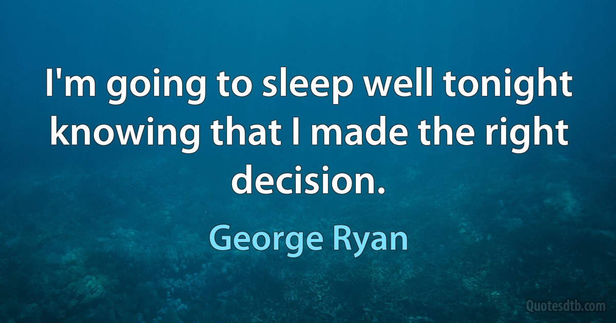 I'm going to sleep well tonight knowing that I made the right decision. (George Ryan)