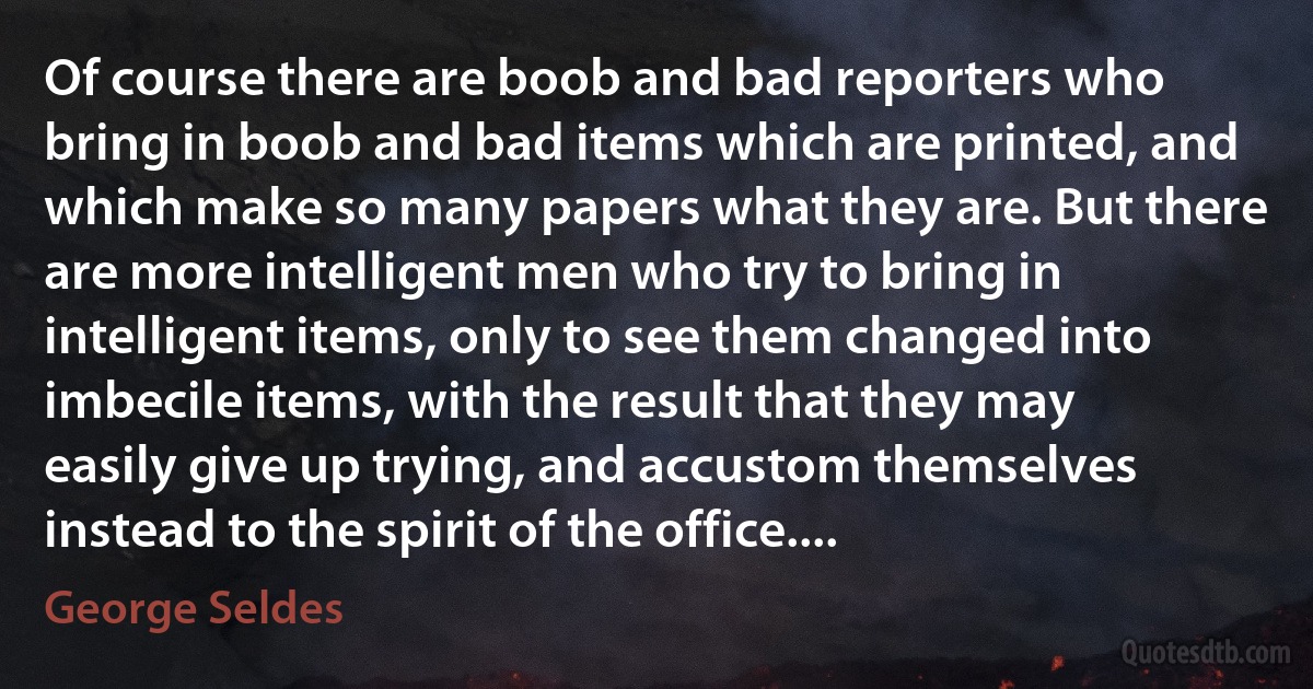 Of course there are boob and bad reporters who bring in boob and bad items which are printed, and which make so many papers what they are. But there are more intelligent men who try to bring in intelligent items, only to see them changed into imbecile items, with the result that they may easily give up trying, and accustom themselves instead to the spirit of the office.... (George Seldes)