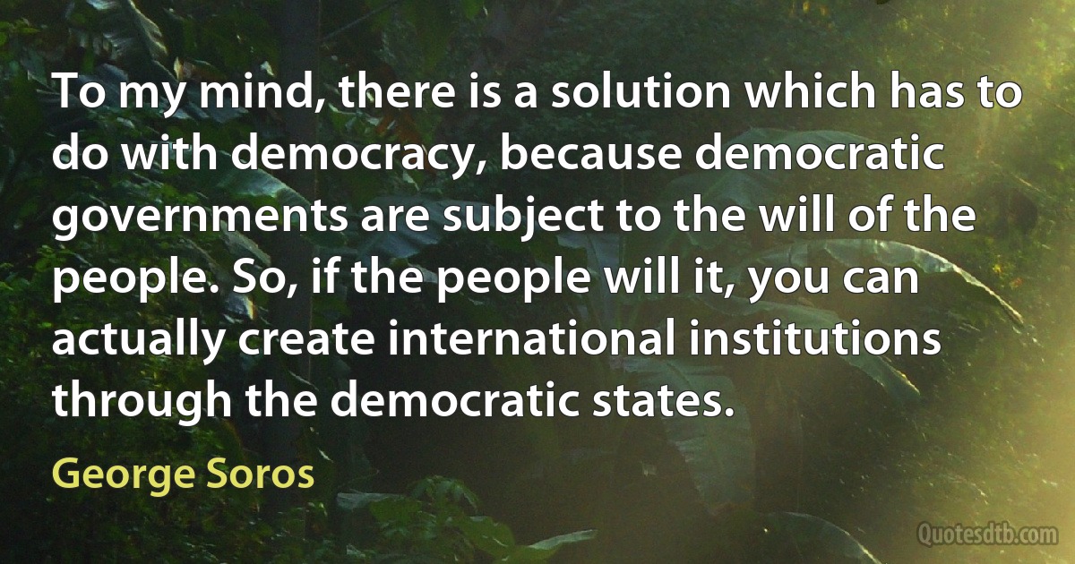 To my mind, there is a solution which has to do with democracy, because democratic governments are subject to the will of the people. So, if the people will it, you can actually create international institutions through the democratic states. (George Soros)