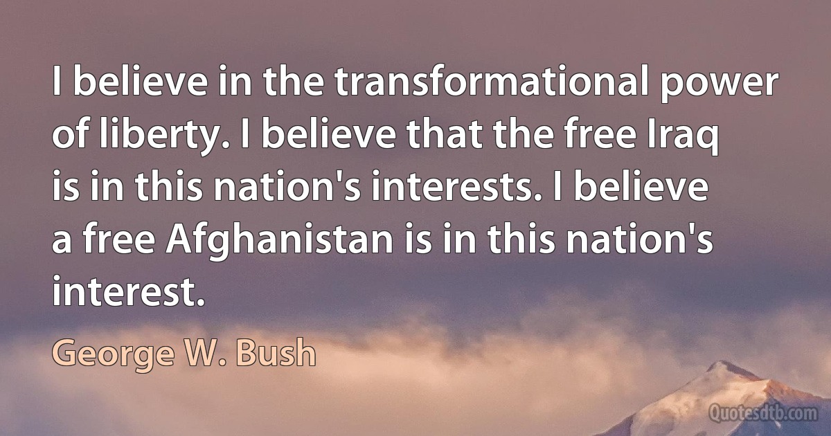 I believe in the transformational power of liberty. I believe that the free Iraq is in this nation's interests. I believe a free Afghanistan is in this nation's interest. (George W. Bush)