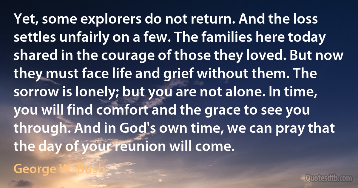 Yet, some explorers do not return. And the loss settles unfairly on a few. The families here today shared in the courage of those they loved. But now they must face life and grief without them. The sorrow is lonely; but you are not alone. In time, you will find comfort and the grace to see you through. And in God's own time, we can pray that the day of your reunion will come. (George W. Bush)