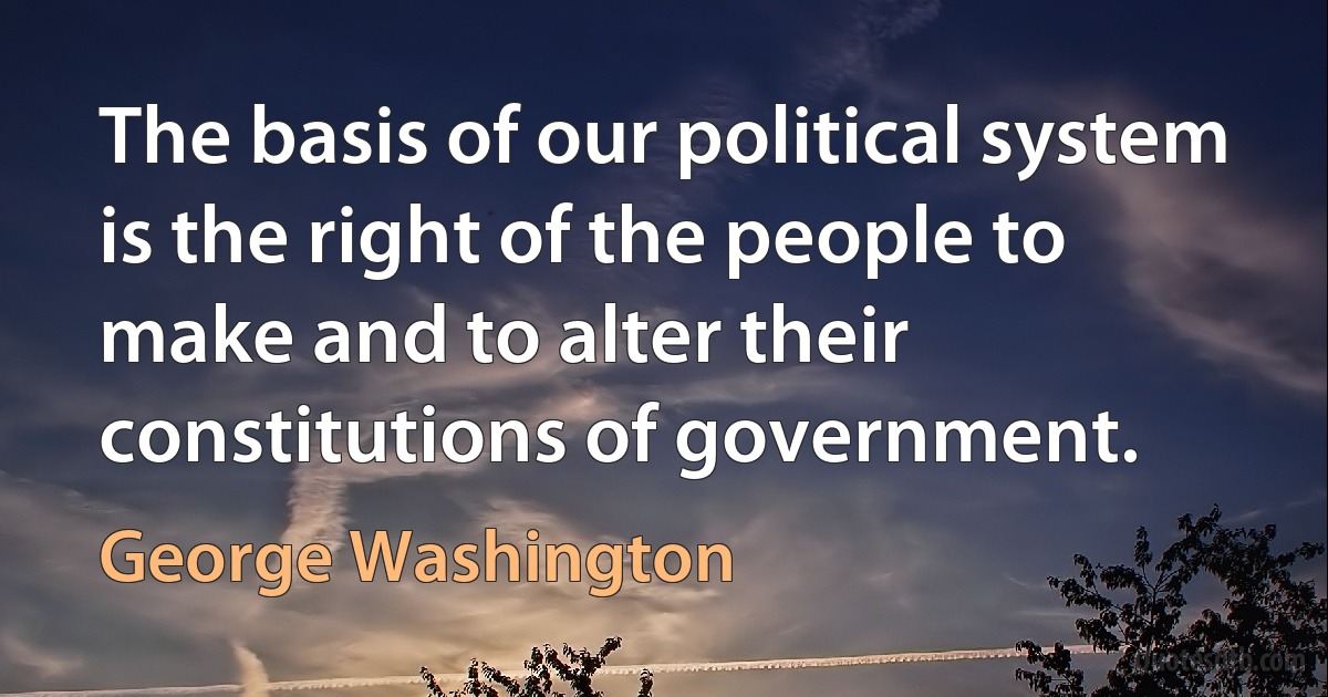 The basis of our political system is the right of the people to make and to alter their constitutions of government. (George Washington)