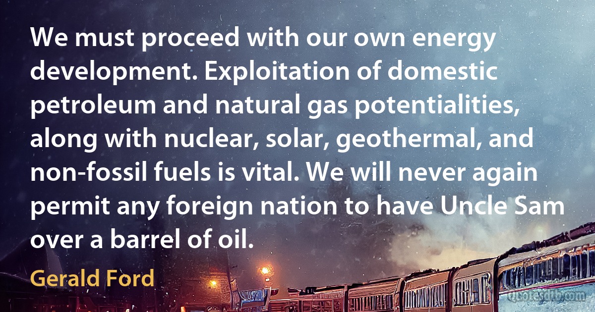 We must proceed with our own energy development. Exploitation of domestic petroleum and natural gas potentialities, along with nuclear, solar, geothermal, and non-fossil fuels is vital. We will never again permit any foreign nation to have Uncle Sam over a barrel of oil. (Gerald Ford)