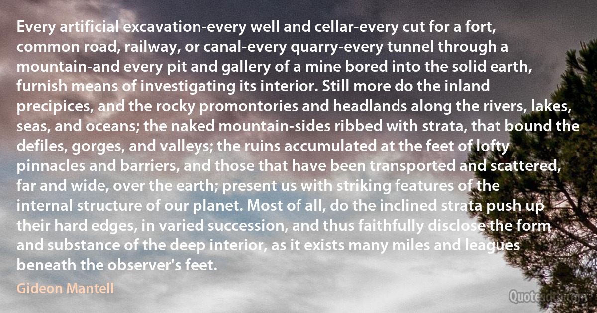 Every artificial excavation-every well and cellar-every cut for a fort, common road, railway, or canal-every quarry-every tunnel through a mountain-and every pit and gallery of a mine bored into the solid earth, furnish means of investigating its interior. Still more do the inland precipices, and the rocky promontories and headlands along the rivers, lakes, seas, and oceans; the naked mountain-sides ribbed with strata, that bound the defiles, gorges, and valleys; the ruins accumulated at the feet of lofty pinnacles and barriers, and those that have been transported and scattered, far and wide, over the earth; present us with striking features of the internal structure of our planet. Most of all, do the inclined strata push up their hard edges, in varied succession, and thus faithfully disclose the form and substance of the deep interior, as it exists many miles and leagues beneath the observer's feet. (Gideon Mantell)