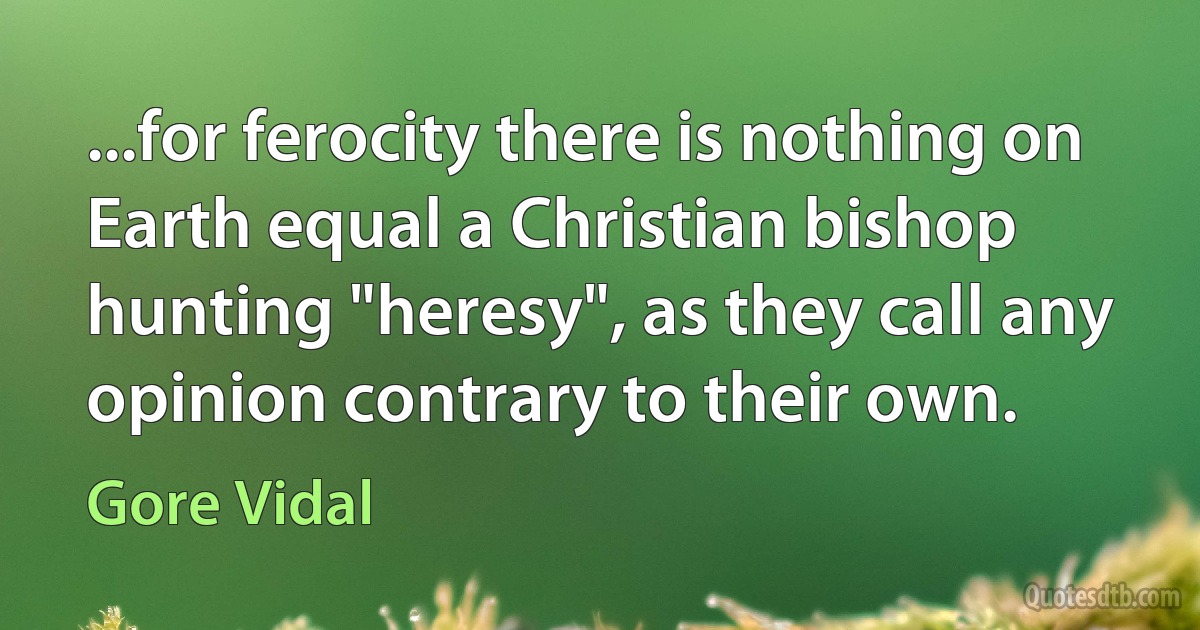 ...for ferocity there is nothing on Earth equal a Christian bishop hunting "heresy", as they call any opinion contrary to their own. (Gore Vidal)