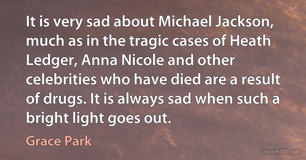 It is very sad about Michael Jackson, much as in the tragic cases of Heath Ledger, Anna Nicole and other celebrities who have died are a result of drugs. It is always sad when such a bright light goes out. (Grace Park)