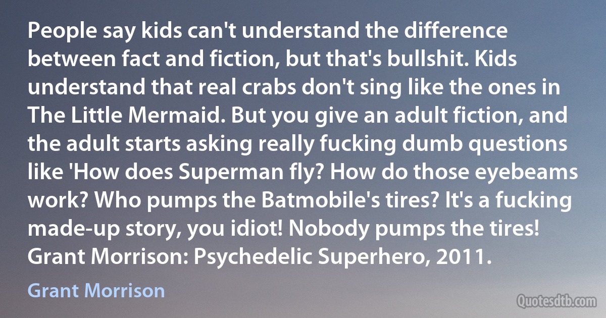 People say kids can't understand the difference between fact and fiction, but that's bullshit. Kids understand that real crabs don't sing like the ones in The Little Mermaid. But you give an adult fiction, and the adult starts asking really fucking dumb questions like 'How does Superman fly? How do those eyebeams work? Who pumps the Batmobile's tires? It's a fucking made-up story, you idiot! Nobody pumps the tires! Grant Morrison: Psychedelic Superhero, 2011. (Grant Morrison)