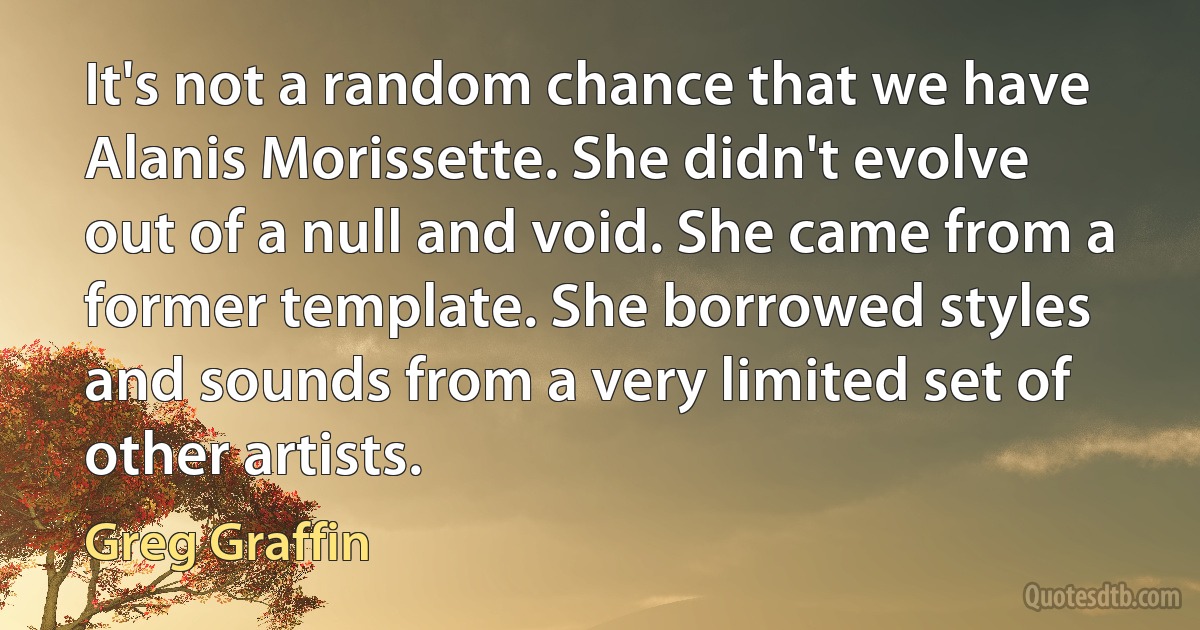 It's not a random chance that we have Alanis Morissette. She didn't evolve out of a null and void. She came from a former template. She borrowed styles and sounds from a very limited set of other artists. (Greg Graffin)