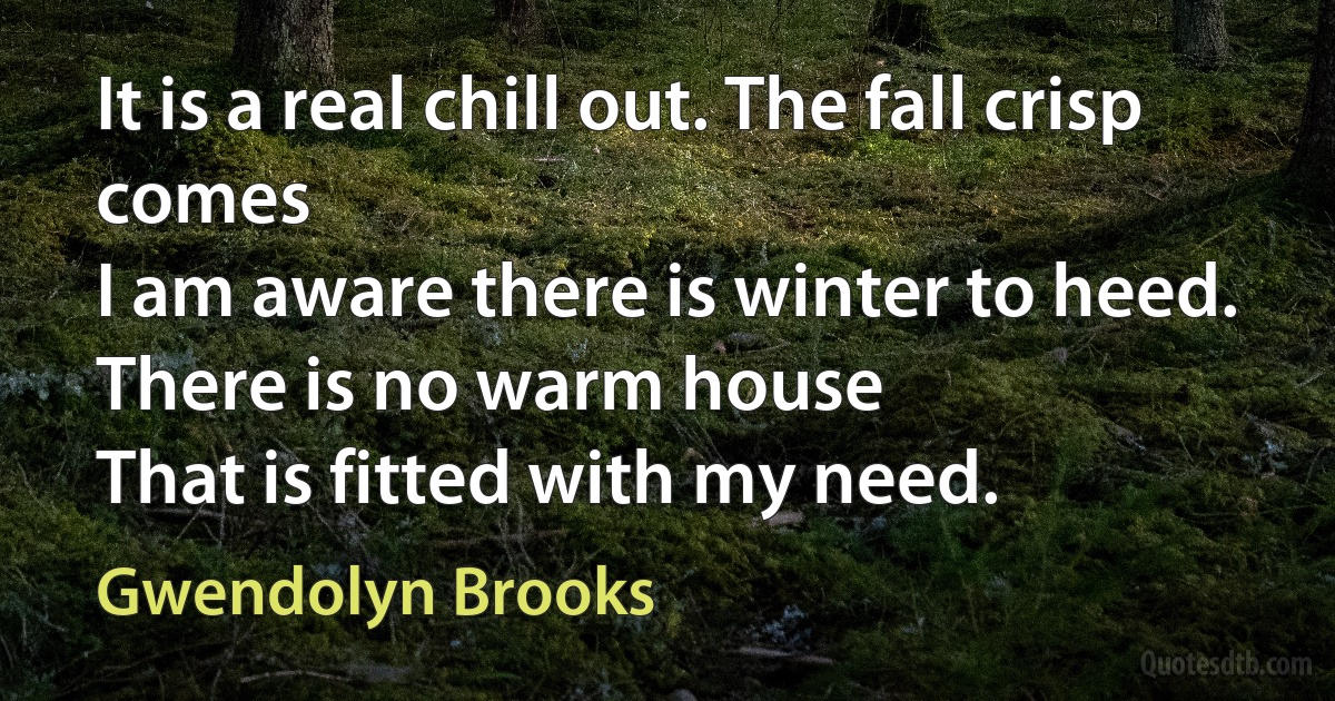 It is a real chill out. The fall crisp comes
I am aware there is winter to heed.
There is no warm house
That is fitted with my need. (Gwendolyn Brooks)