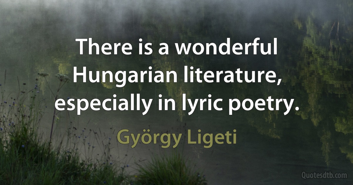 There is a wonderful Hungarian literature, especially in lyric poetry. (György Ligeti)