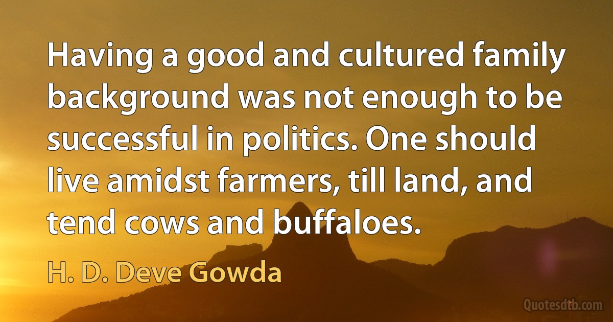 Having a good and cultured family background was not enough to be successful in politics. One should live amidst farmers, till land, and tend cows and buffaloes. (H. D. Deve Gowda)