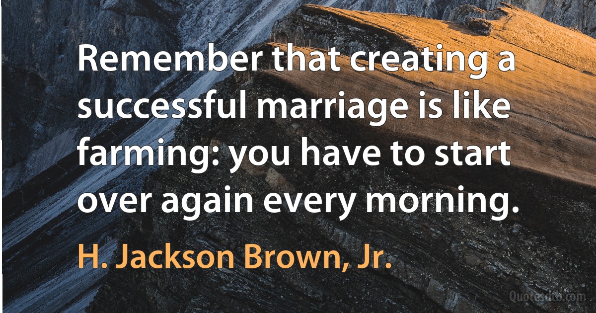 Remember that creating a successful marriage is like farming: you have to start over again every morning. (H. Jackson Brown, Jr.)