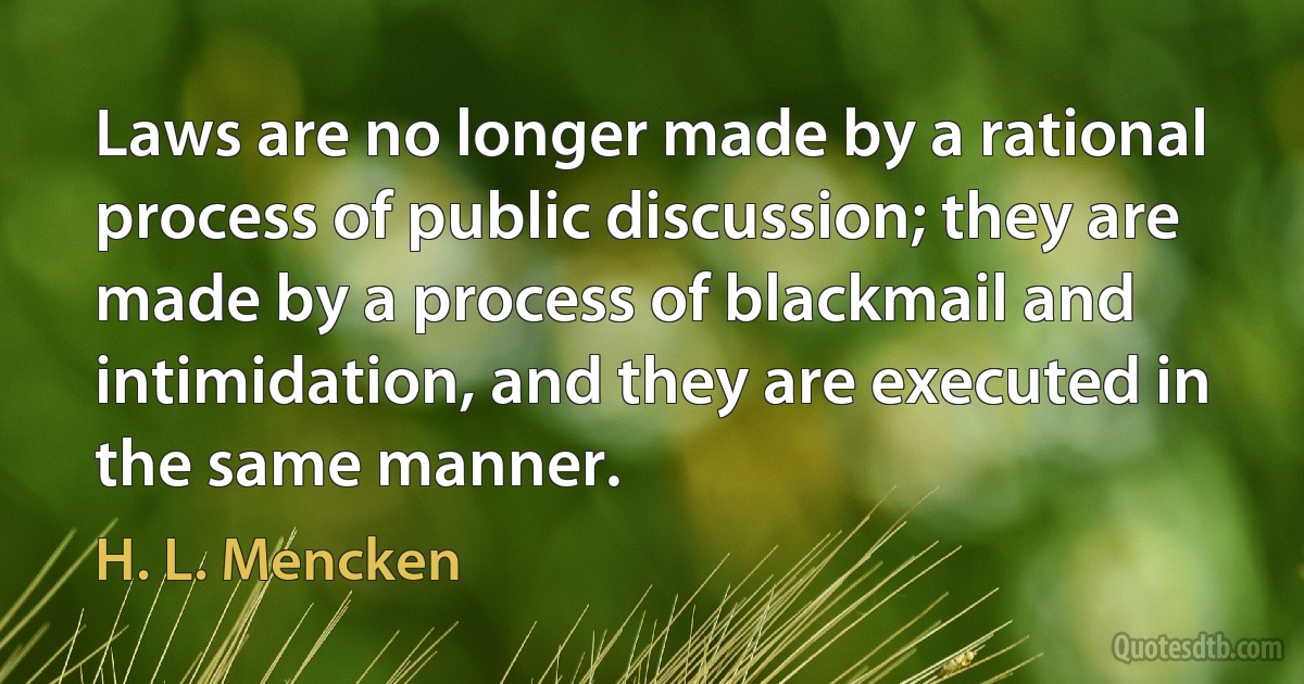 Laws are no longer made by a rational process of public discussion; they are made by a process of blackmail and intimidation, and they are executed in the same manner. (H. L. Mencken)