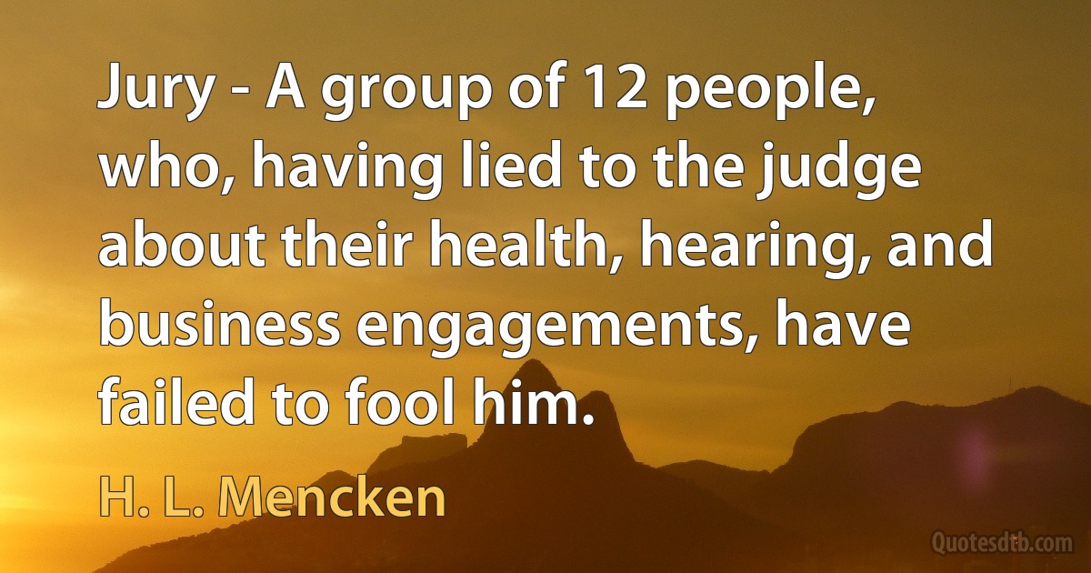 Jury - A group of 12 people, who, having lied to the judge about their health, hearing, and business engagements, have failed to fool him. (H. L. Mencken)