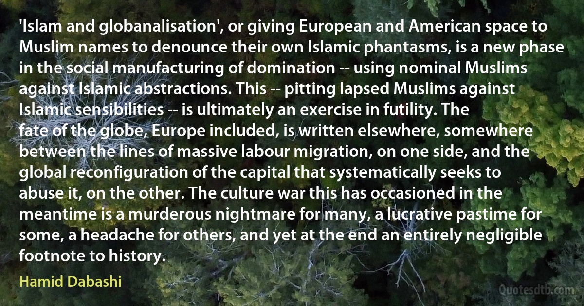 'Islam and globanalisation', or giving European and American space to Muslim names to denounce their own Islamic phantasms, is a new phase in the social manufacturing of domination -- using nominal Muslims against Islamic abstractions. This -- pitting lapsed Muslims against Islamic sensibilities -- is ultimately an exercise in futility. The fate of the globe, Europe included, is written elsewhere, somewhere between the lines of massive labour migration, on one side, and the global reconfiguration of the capital that systematically seeks to abuse it, on the other. The culture war this has occasioned in the meantime is a murderous nightmare for many, a lucrative pastime for some, a headache for others, and yet at the end an entirely negligible footnote to history. (Hamid Dabashi)