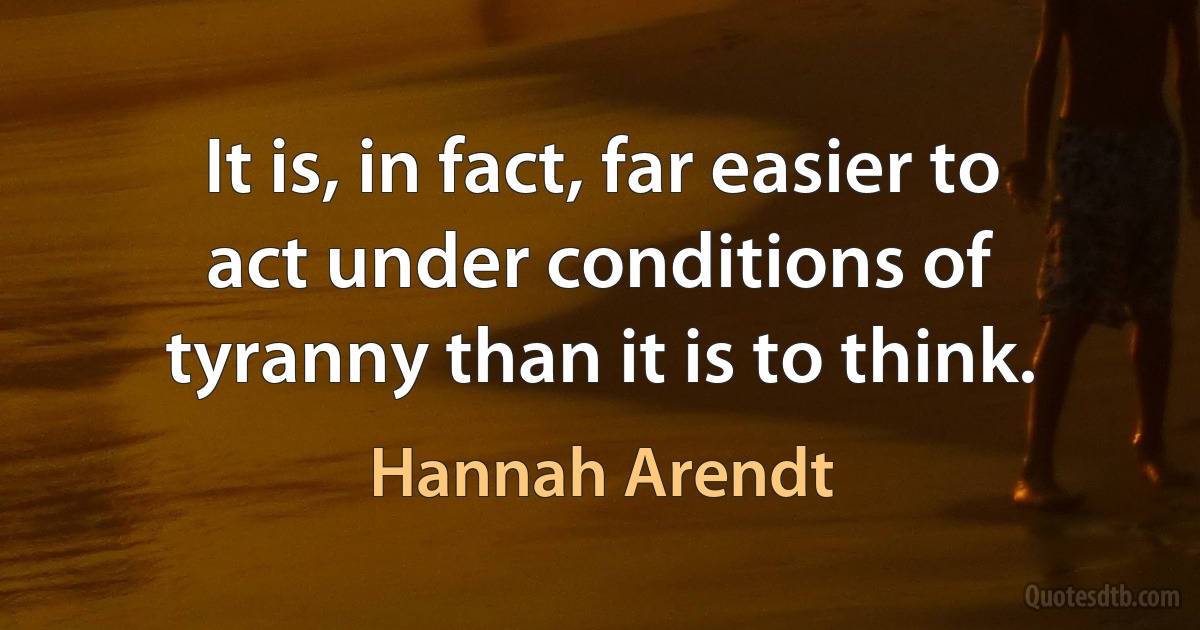 It is, in fact, far easier to act under conditions of tyranny than it is to think. (Hannah Arendt)