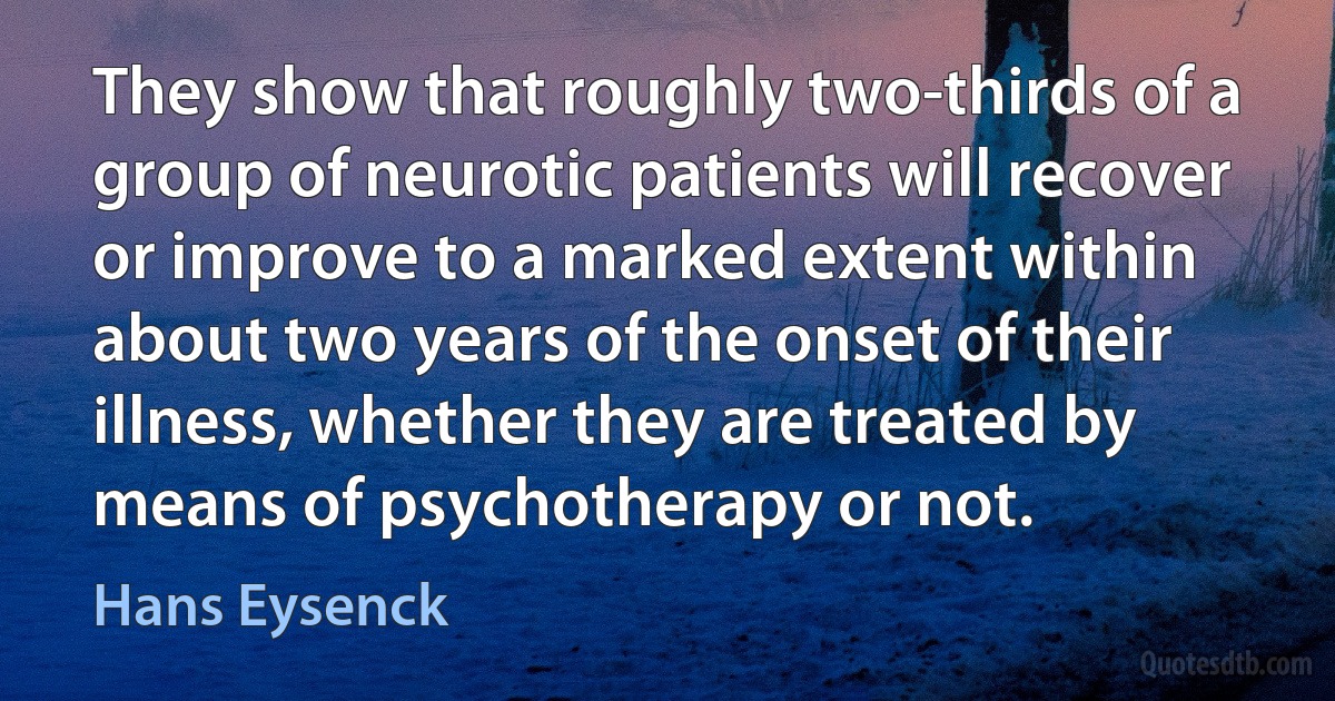 They show that roughly two-thirds of a group of neurotic patients will recover or improve to a marked extent within about two years of the onset of their illness, whether they are treated by means of psychotherapy or not. (Hans Eysenck)