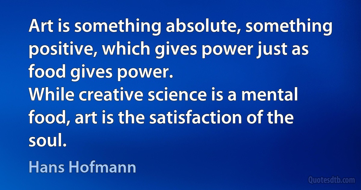 Art is something absolute, something positive, which gives power just as food gives power.
While creative science is a mental food, art is the satisfaction of the soul. (Hans Hofmann)