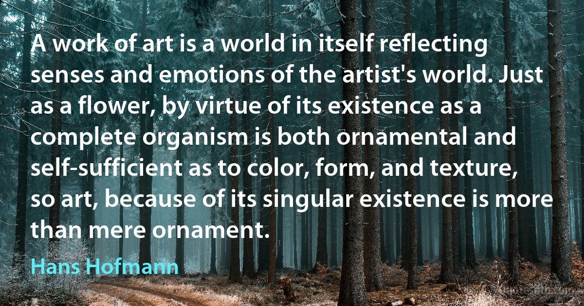 A work of art is a world in itself reflecting senses and emotions of the artist's world. Just as a flower, by virtue of its existence as a complete organism is both ornamental and self-sufficient as to color, form, and texture, so art, because of its singular existence is more than mere ornament. (Hans Hofmann)