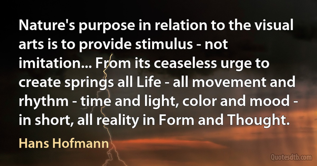 Nature's purpose in relation to the visual arts is to provide stimulus - not imitation... From its ceaseless urge to create springs all Life - all movement and rhythm - time and light, color and mood - in short, all reality in Form and Thought. (Hans Hofmann)