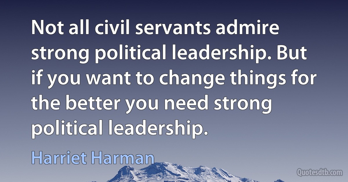 Not all civil servants admire strong political leadership. But if you want to change things for the better you need strong political leadership. (Harriet Harman)