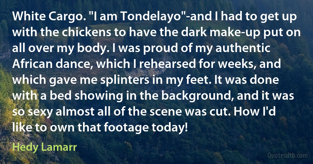 White Cargo. "I am Tondelayo"-and I had to get up with the chickens to have the dark make‐up put on all over my body. I was proud of my authentic African dance, which I rehearsed for weeks, and which gave me splinters in my feet. It was done with a bed showing in the background, and it was so sexy almost all of the scene was cut. How I'd like to own that footage today! (Hedy Lamarr)