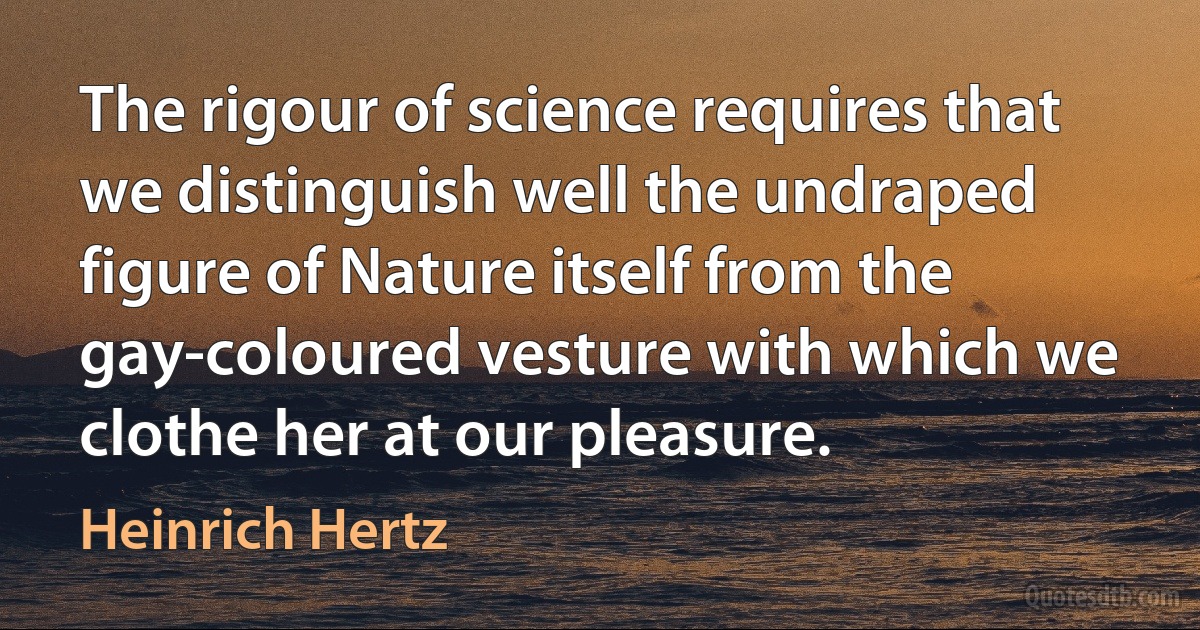 The rigour of science requires that we distinguish well the undraped figure of Nature itself from the gay-coloured vesture with which we clothe her at our pleasure. (Heinrich Hertz)