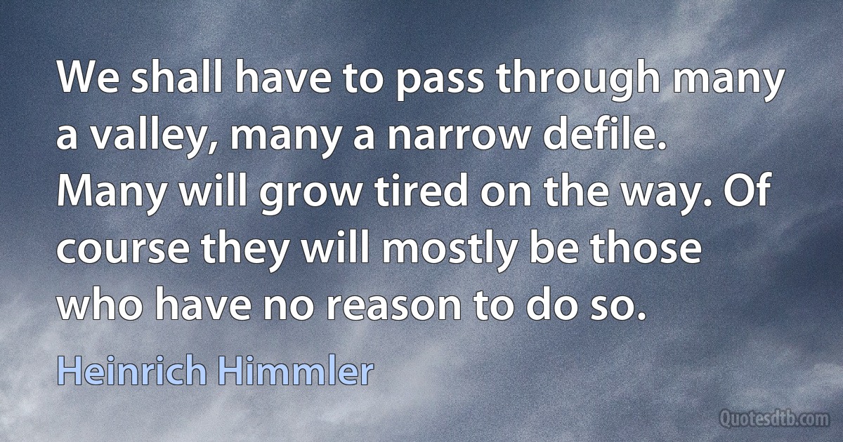 We shall have to pass through many a valley, many a narrow defile. Many will grow tired on the way. Of course they will mostly be those who have no reason to do so. (Heinrich Himmler)