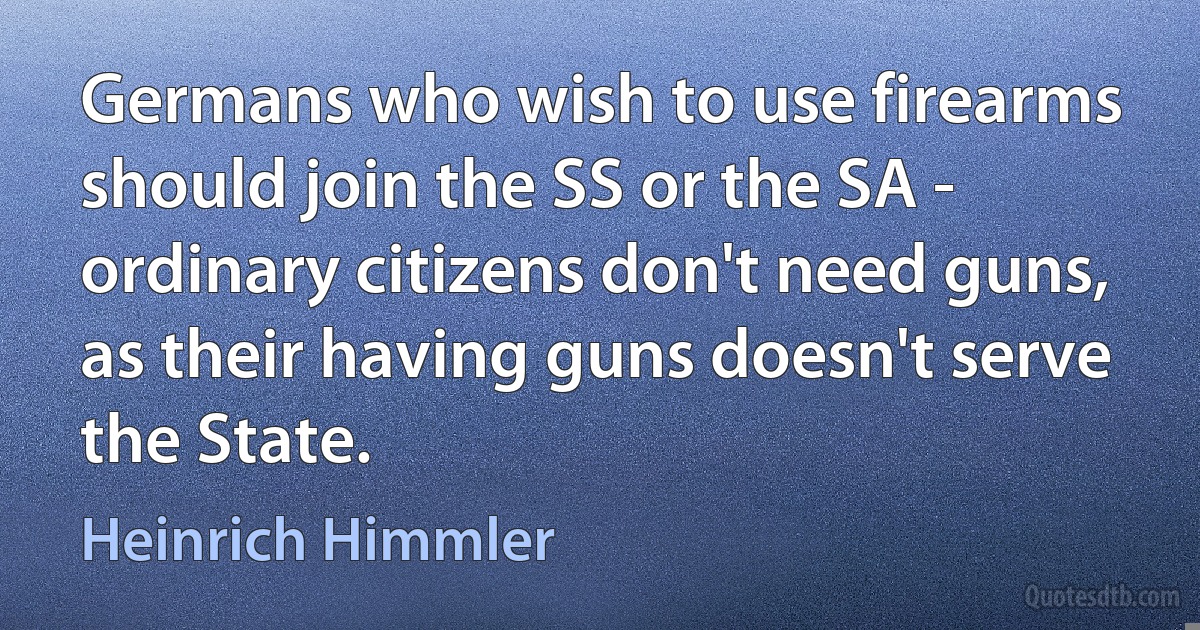 Germans who wish to use firearms should join the SS or the SA - ordinary citizens don't need guns, as their having guns doesn't serve the State. (Heinrich Himmler)