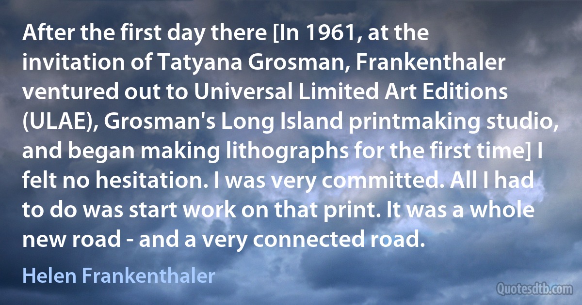 After the first day there [In 1961, at the invitation of Tatyana Grosman, Frankenthaler ventured out to Universal Limited Art Editions (ULAE), Grosman's Long Island printmaking studio, and began making lithographs for the first time] I felt no hesitation. I was very committed. All I had to do was start work on that print. It was a whole new road - and a very connected road. (Helen Frankenthaler)