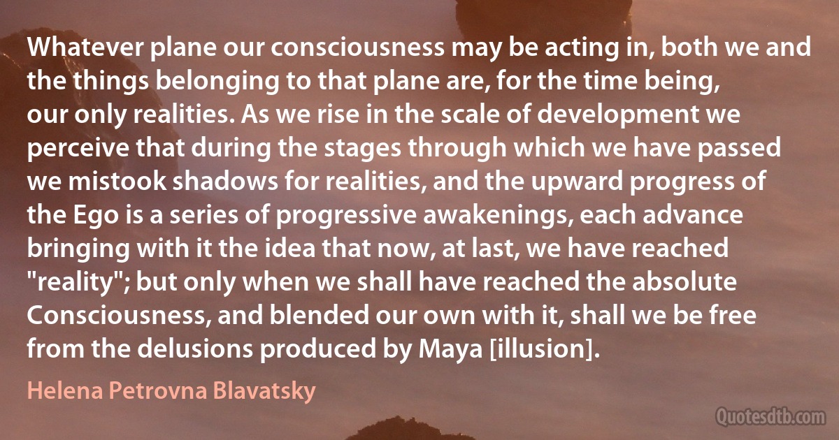 Whatever plane our consciousness may be acting in, both we and the things belonging to that plane are, for the time being, our only realities. As we rise in the scale of development we perceive that during the stages through which we have passed we mistook shadows for realities, and the upward progress of the Ego is a series of progressive awakenings, each advance bringing with it the idea that now, at last, we have reached "reality"; but only when we shall have reached the absolute Consciousness, and blended our own with it, shall we be free from the delusions produced by Maya [illusion]. (Helena Petrovna Blavatsky)