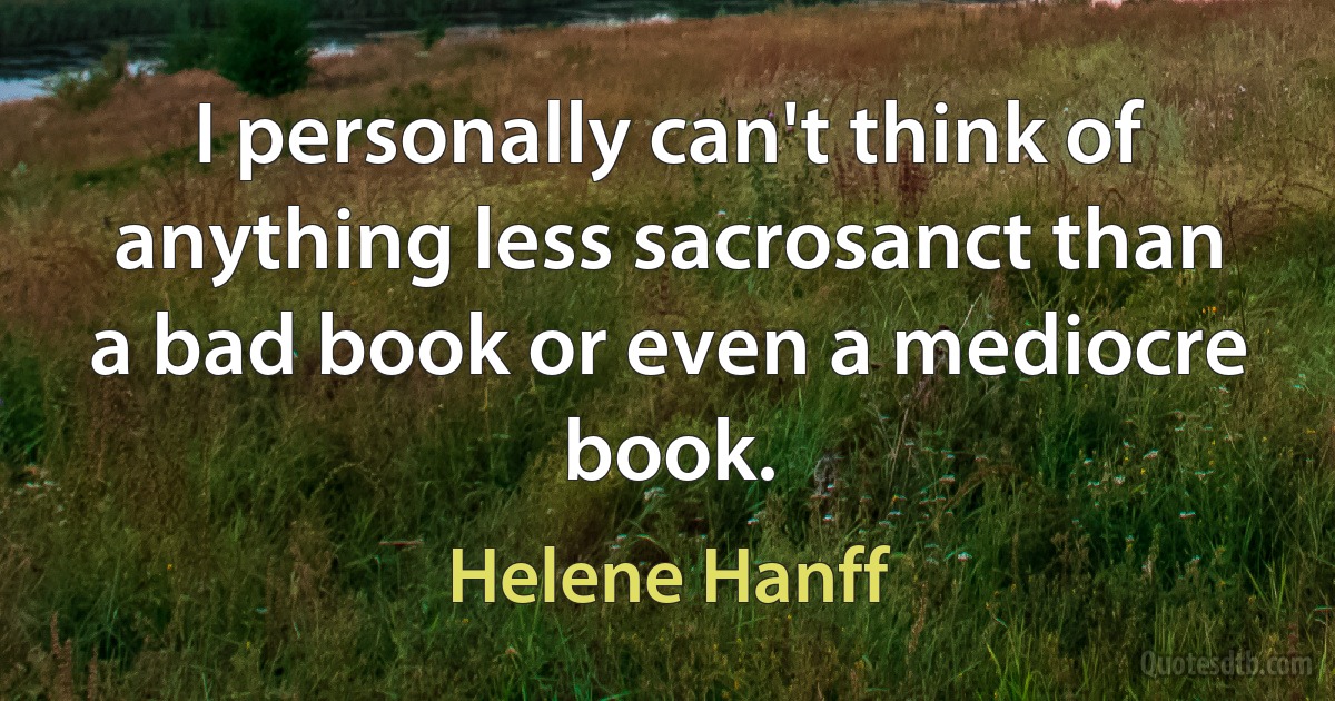 I personally can't think of anything less sacrosanct than a bad book or even a mediocre book. (Helene Hanff)