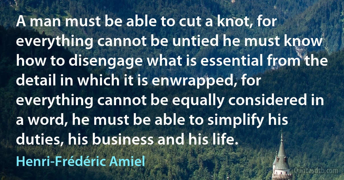 A man must be able to cut a knot, for everything cannot be untied he must know how to disengage what is essential from the detail in which it is enwrapped, for everything cannot be equally considered in a word, he must be able to simplify his duties, his business and his life. (Henri-Frédéric Amiel)