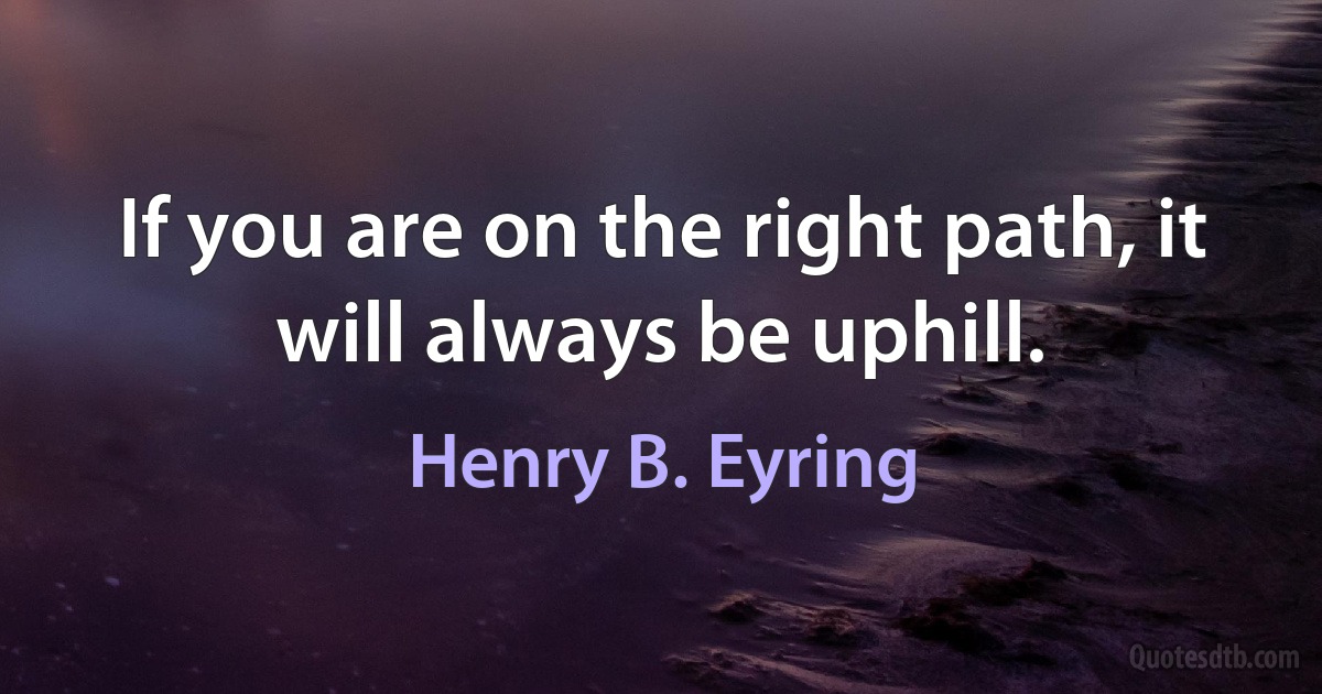 If you are on the right path, it will always be uphill. (Henry B. Eyring)