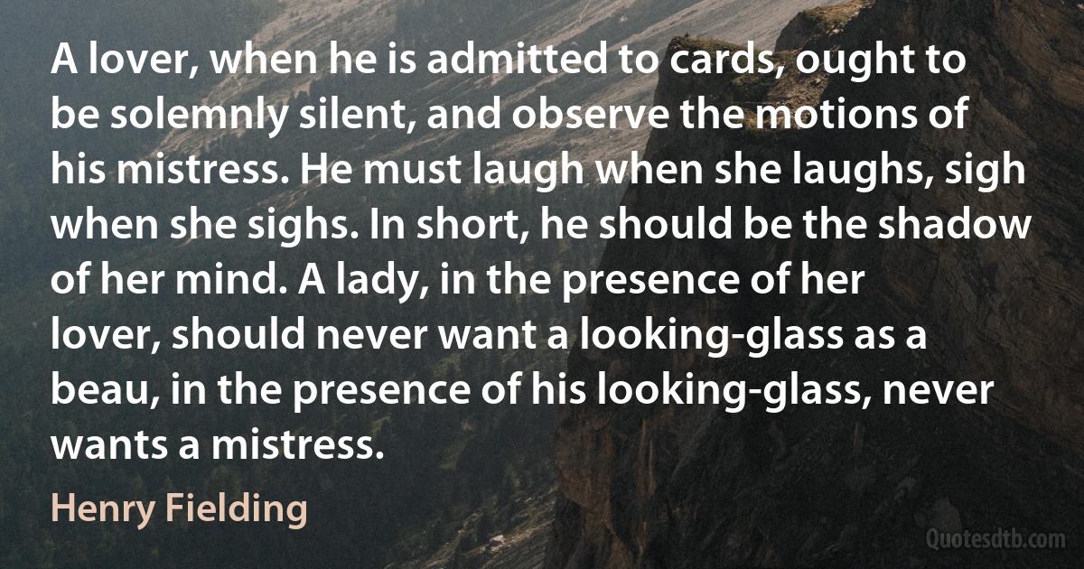 A lover, when he is admitted to cards, ought to be solemnly silent, and observe the motions of his mistress. He must laugh when she laughs, sigh when she sighs. In short, he should be the shadow of her mind. A lady, in the presence of her lover, should never want a looking-glass as a beau, in the presence of his looking-glass, never wants a mistress. (Henry Fielding)