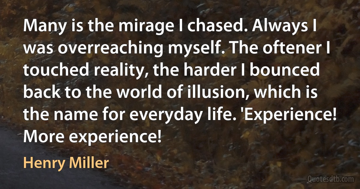 Many is the mirage I chased. Always I was overreaching myself. The oftener I touched reality, the harder I bounced back to the world of illusion, which is the name for everyday life. 'Experience! More experience! (Henry Miller)