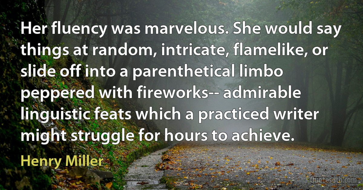 Her fluency was marvelous. She would say things at random, intricate, flamelike, or slide off into a parenthetical limbo peppered with fireworks-- admirable linguistic feats which a practiced writer might struggle for hours to achieve. (Henry Miller)